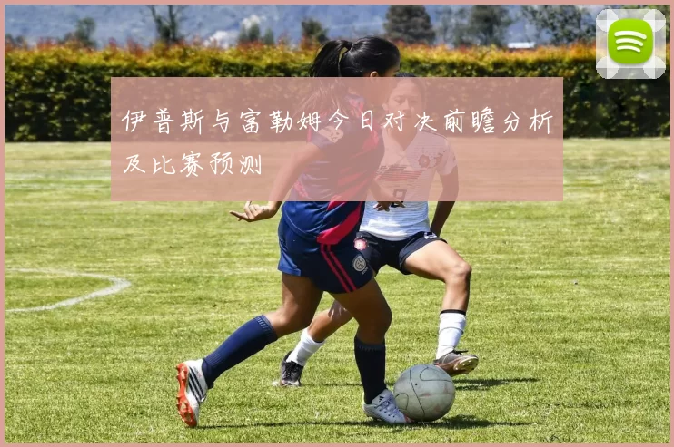伊普斯与富勒姆今日对决前瞻分析及比赛预测