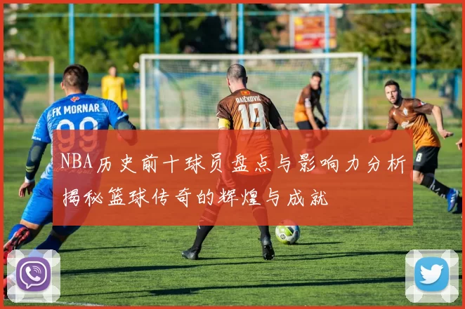 NBA历史前十球员盘点与影响力分析揭秘篮球传奇的辉煌与成就